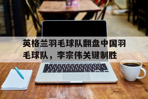 关于英格兰羽毛球队翻盘中国羽毛球队，李宗伟关键制胜的信息